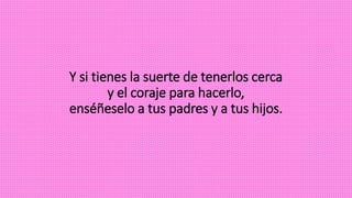 Y si tienes la suerte de tenerlos cerca
y el coraje para hacerlo,
enséñeselo a tus padres y a tus hijos.
 