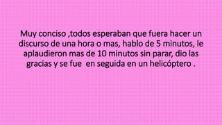 Muy conciso ,todos esperaban que fuera hacer un
discurso de una hora o mas, hablo de 5 minutos, le
aplaudieron mas de 10 minutos sin parar, dio las
gracias y se fue en seguida en un helicóptero .
 