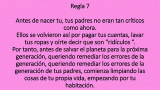 Regla 7
Antes de nacer tu, tus padres no eran tan críticos
como ahora.
Ellos se volvieron así por pagar tus cuentas, lavar
tus ropas y oírte decir que son “ridículos ”.
Por tanto, antes de salvar el planeta para la próxima
generación, queriendo remediar los errores de la
generación, queriendo remediar los errores de la
generación de tus padres, comienza limpiando las
cosas de tu propia vida, empezando por tu
habitación.
 
