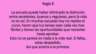 Regla 8
La escuela puede haber eliminado la distinción
entre excelentes, buenos y regulares, pero la vida
no es así. En muchas escuelas hoy no repites el
curso, hacen que tus tareas sean cada vez mas
fáciles y tienes las oportunidades que necesites
hasta aprobar.
Esto no se parece en nada a la vida real. Si fallas,
estas despedido.
Así que acierta a la primera.
 