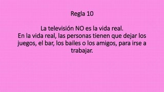 Regla 10
La televisión NO es la vida real.
En la vida real, las personas tienen que dejar los
juegos, el bar, los bailes o los amigos, para irse a
trabajar.
 
