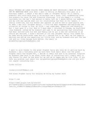 HELLO FRIENDS AM LINDA COLLINS FROM CANADA MY BEST DECISSION I MADE ON HOW TO 
GET MY MARRIAGE BACK once when i went to Africa in February this year on a 
business summit. I meant a man who’s name is {Prophet Harry} he is really 
powerful and could help pray to bring back one’s gone, lost, misbehaving lover 
and prayers for good job and financial blessings .I’m now happy & a living 
testimony cos the man i had wanted to marry left me 3 weeks before our wedding 
and my life was upside down cos our relationship has been on for 3years. I 
really loved him, but his mother was against us and he had no good paying job. 
So when i met this {Prophet Harry}, i told him what happened and explained the 
situation of things to him. At first i was undecided, skeptical and doubtful, 
but i just gave it a try. And in 3 days when i returned to Canada, my boyfriend 
(now husband) called me by himself and came to me apologizing that everything 
had been settled with his mom and family and he got a new job interview so we 
should get married. I didn’t believe it cos the {Prophet Harry} only asked for 
my name and my boyfriends name and all i wanted him to do. Well we are happily 
married now and we are expecting our little kid, and my husband also got the new 
job and our lives became much better. His email is 
prophetharryprayerhome@yahoo.com 
I want to give thanks to the great Prophet harry who help me in getting back my 
Husband i saw a testimony post by miss Kate from Spain about how the great 
Prophet harry had helped her, i decide to email him and to my greatest surprise 
my Husband came back to me after three days of contacting him.i simply want to 
say thanks for what he had done for me and am so happy may he live long. if you 
have any problem just email him :prophetharryprayerhome@yahoo.com and you will 
not regret contacting him.. 
Linda Collins 
lindacollins404@gmail.com 
God bless Prophet harry for helping me bring my husban back 
http://.com 
https://www.google.com.ng/search? 
q=i+need+a+spell+caster+urgently+to+bring+back+my+ex+blogspot&num=100&newwindow= 
1&ei=Tz_iU5HmCs7Y7AbNgIGYDA&start=100&sa=N&biw=1440&bih=797 
