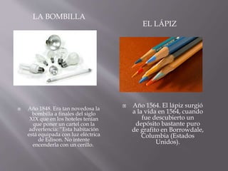 LA BOMBILLA
EL LÁPIZ
 Año 1848. Era tan novedosa la
bombilla a finales del siglo
XIX que en los hoteles tenían
que poner un cartel con la
advertencia: “Esta habitación
está equipada con luz eléctrica
de Edison. No intente
encenderla con un cerillo.
 Año 1564. El lápiz surgió
a la vida en 1564, cuando
fue descubierto un
depósito bastante puro
de grafito en Borrowdale,
Columbia (Estados
Unidos).
 