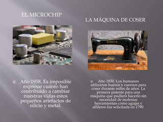 EL MICROCHIP
LA MÁQUINA DE COSER
 Año 1958. Es imposible
expresar cuánto han
contribuido a cambiar
nuestras vidas estos
pequeños artefactos de
silicio y metal.
 Año 1830. Los humanos
utilizaron huesos y cuernos para
coser durante miles de años. La
primera patente para una
máquina que pudiera hacerlo sin
necesidad de molestas
herramientas como agujas y
alfileres fue solicitada en 1790.
 