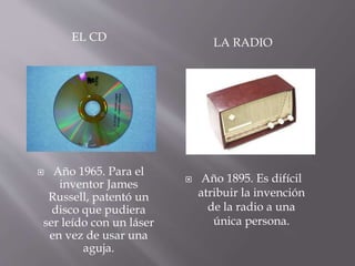 EL CD LA RADIO
 Año 1965. Para el
inventor James
Russell, patentó un
disco que pudiera
ser leído con un láser
en vez de usar una
aguja.
 Año 1895. Es difícil
atribuir la invención
de la radio a una
única persona.
 