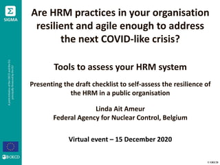 © OECD
Are HRM practices in your organisation
resilient and agile enough to address
the next COVID-like crisis?
Tools to assess your HRM system
Presenting the draft checklist to self-assess the resilience of
the HRM in a public organisation
Linda Ait Ameur
Federal Agency for Nuclear Control, Belgium
Virtual event – 15 December 2020
 