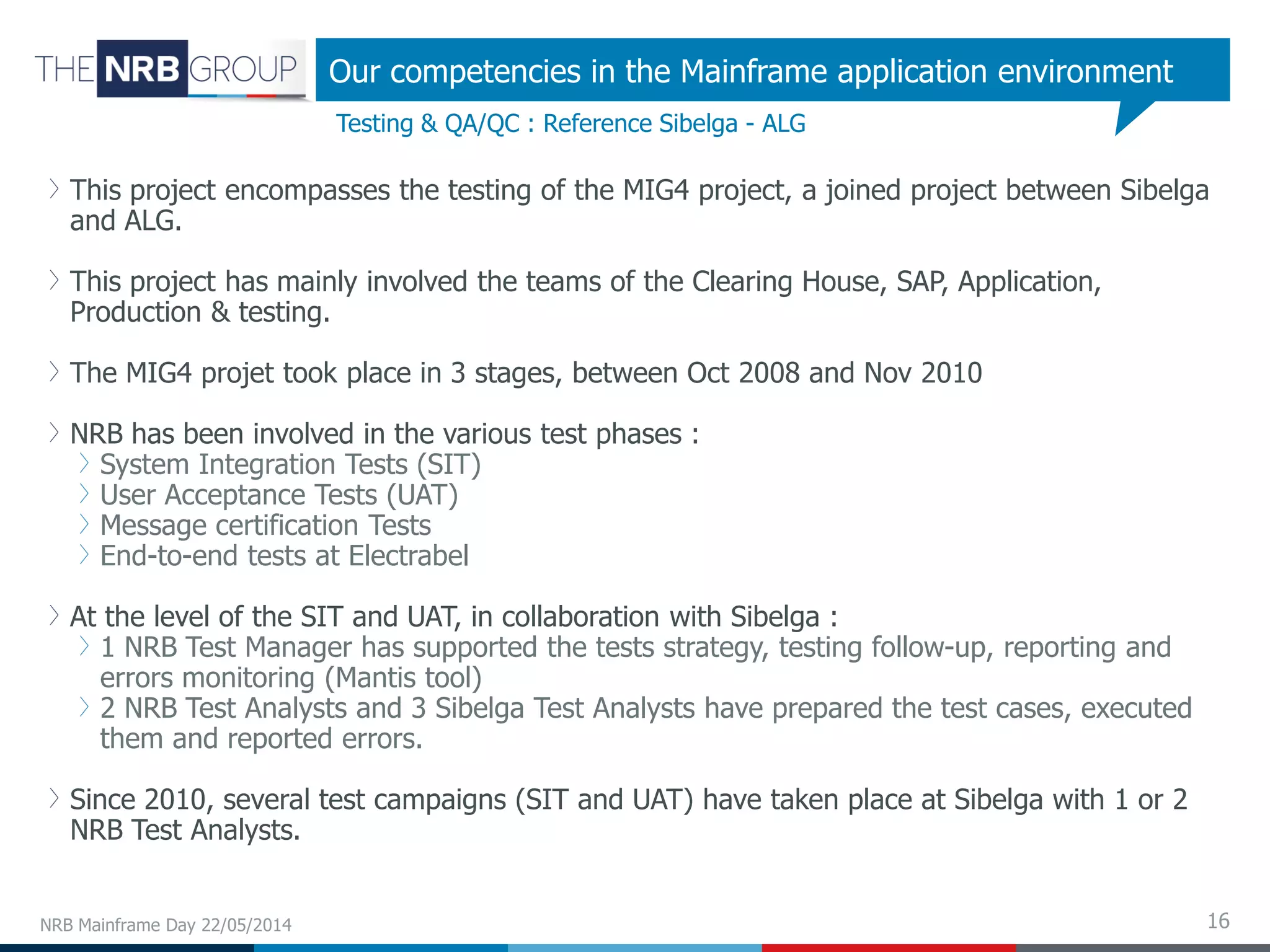 16
This project encompasses the testing of the MIG4 project, a joined project between Sibelga
and ALG.
This project has mainly involved the teams of the Clearing House, SAP, Application,
Production & testing.
The MIG4 projet took place in 3 stages, between Oct 2008 and Nov 2010
NRB has been involved in the various test phases :
System Integration Tests (SIT)
User Acceptance Tests (UAT)
Message certification Tests
End-to-end tests at Electrabel
At the level of the SIT and UAT, in collaboration with Sibelga :
1 NRB Test Manager has supported the tests strategy, testing follow-up, reporting and
errors monitoring (Mantis tool)
2 NRB Test Analysts and 3 Sibelga Test Analysts have prepared the test cases, executed
them and reported errors.
Since 2010, several test campaigns (SIT and UAT) have taken place at Sibelga with 1 or 2
NRB Test Analysts.
NRB Mainframe Day 22/05/2014
Testing & QA/QC : Reference Sibelga - ALG
Our competencies in the Mainframe application environment
 