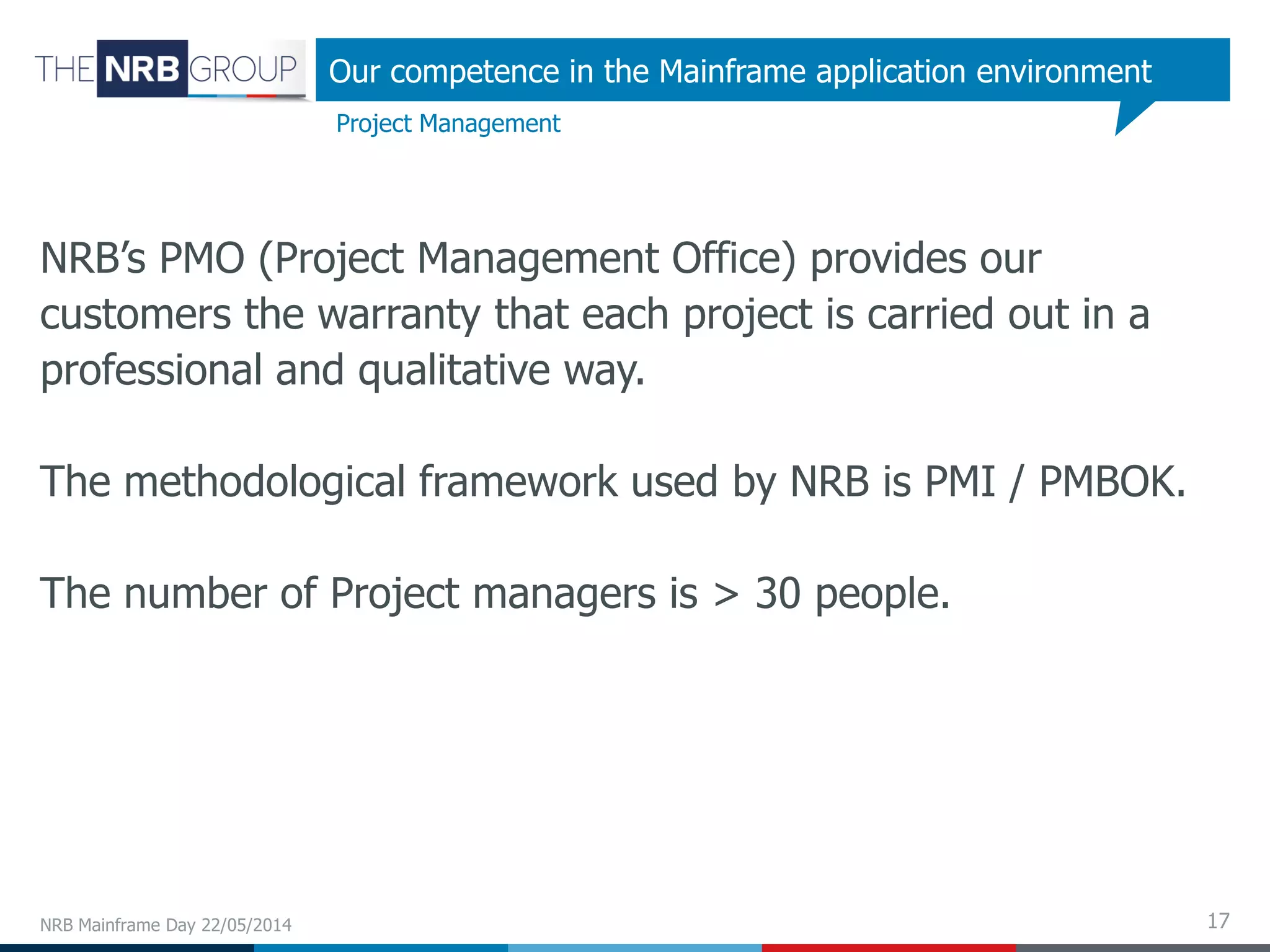 17
NRB’s PMO (Project Management Office) provides our
customers the warranty that each project is carried out in a
professional and qualitative way.
The methodological framework used by NRB is PMI / PMBOK.
The number of Project managers is > 30 people.
NRB Mainframe Day 22/05/2014
Project Management
Our competence in the Mainframe application environment
 