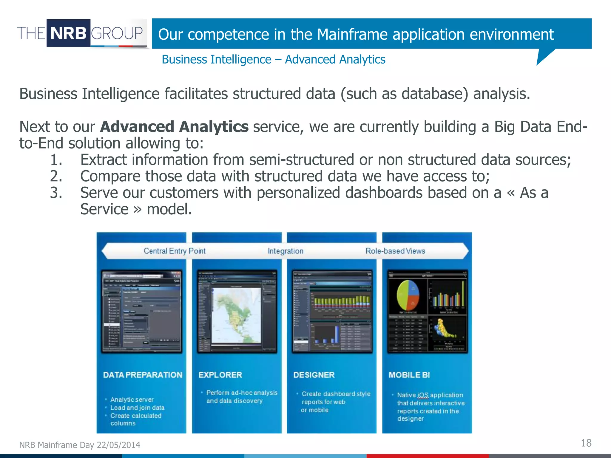 18NRB Mainframe Day 22/05/2014
Business Intelligence – Advanced Analytics
Our competence in the Mainframe application environment
Business Intelligence facilitates structured data (such as database) analysis.
Next to our Advanced Analytics service, we are currently building a Big Data End-
to-End solution allowing to:
1. Extract information from semi-structured or non structured data sources;
2. Compare those data with structured data we have access to;
3. Serve our customers with personalized dashboards based on a « As a
Service » model.
 