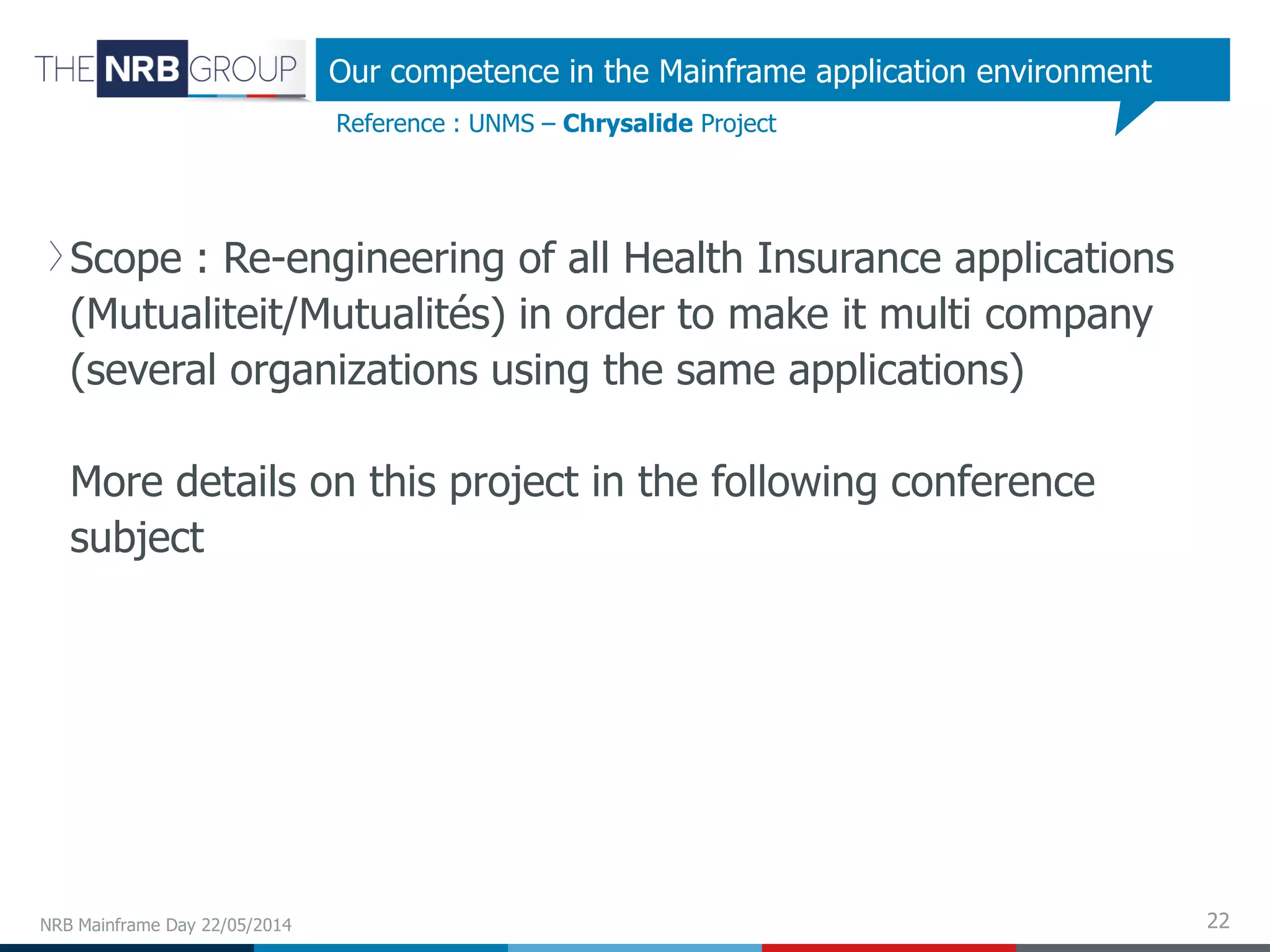 22
Scope : Re-engineering of all Health Insurance applications
(Mutualiteit/Mutualités) in order to make it multi company
(several organizations using the same applications)
More details on this project in the following conference
subject
NRB Mainframe Day 22/05/2014
Reference : UNMS – Chrysalide Project
Our competence in the Mainframe application environment
 