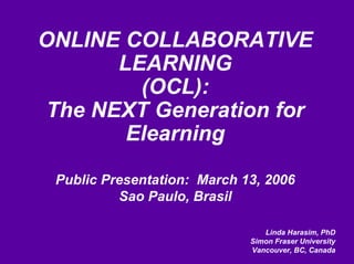 ONLINE COLLABORATIVE
      LEARNING
        (OCL):
The NEXT Generation for
       Elearning

 Public Presentation: March 13, 2006
          Sao Paulo, Brasil

                                Linda Harasim, PhD
                             Simon Fraser University
                             Vancouver, BC, Canada