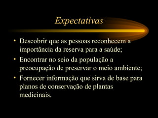 Expectativas Descobrir que as pessoas reconhecem a importância da reserva para a saúde; Encontrar no seio da população a preocupação de preservar o meio ambiente; Fornecer informação que sirva de base para planos de conservação de plantas medicinais.  
