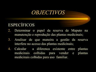 OBJECTIVOS ESPEC Í FICOS Determinar o papel da reserva de Maputo na manuten çã o e reprodu çã o das plantas medicinais; Analisar de que maneira a gestão da reserva interfere no acesso das plantas medicinais; Calcular  a diferenca existente entre plantas medicinais colhidas para vender e plantas medicinais colhidas para uso  familiar. 