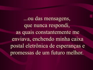 ...ou das mensagens,  que nunca respondi,  as quais constantemente me enviava, enchendo minha caixa postal eletrônica de esperanças e promessas de um futuro melhor.  
