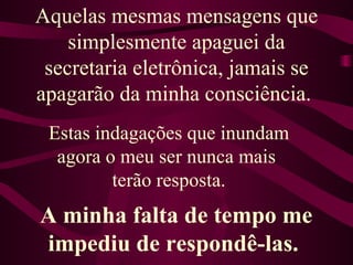 Aquelas mesmas mensagens que simplesmente apaguei da secretaria eletrônica, jamais se apagarão da minha consciência.  Estas indagações que inundam agora o meu ser nunca mais  terão resposta. A minha falta de tempo me impediu de respondê-las.  