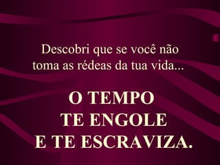 Descobri que se você não toma as rédeas da tua vida...  O TEMPO  TE ENGOLE E TE ESCRAVIZA. 