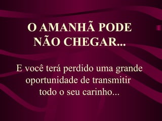 O AMANHÃ PODE NÃO CHEGAR... E você terá perdido uma grande oportunidade de transmitir  todo o seu carinho... 
