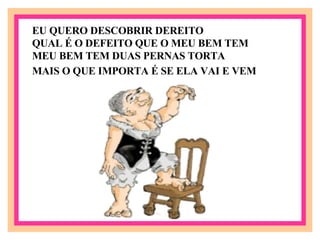 MEU BEM TEM DUAS PERNAS TORTA    MAIS O QUE IMPORTA É SE ELA VAI E VEM   EU QUERO DESCOBRIR DEREITO QUAL É O DEFEITO QUE O MEU BEM TEM  