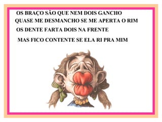 OS BRAÇO SÃO QUE NEM DOIS GANCHO QUASE ME DESMANCHO SE ME APERTA O RIM OS DENTE FARTA DOIS NA FRENTE MAS FICO CONTENTE SE ELA RI PRA MIM 