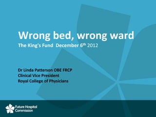 Wrong bed, wrong ward
The King's Fund December 6th 2012



Dr Linda Patterson OBE FRCP
Clinical Vice President
Royal College of Physicians
 