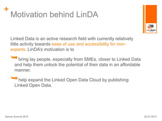 +
Motivation behind LinDA
Linked Data is an active research field with currently relatively
little activity towards ease of use and accessibility for non-
experts. LinDA’s motivation is to
bring lay people, especially from SMEs, closer to Linked Data
and help them unlock the potential of their data in an affordable
manner.
help expand the Linked Open Data Cloud by publishing
Linked Open Data.
02.07.2015Samos Summit 2015
 
