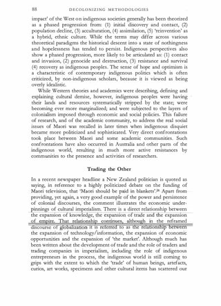 88 D E C O LO N I Z I N G M E TH O D OL O G I E S
impact' of the West on indigenous societies generally has been theorized
as a phased progression from: (1) initial discovery and contact, (2)
population decline, (3) acculturation, (4) assimilation, (5) 'reinvention' as
a hybrid, ethnic culture. While the terms may differ across various
theoretical paradigms the historical descent into a state of nothingness
and hopelessness has tended to persist. Indigenous perspectives also
show a phased progression, more likely to be articulated as: (1) contact
and invasion, (2) genocide and destruction, (3) resistance and survival
(4) recovery as indigenous peoples. The sense of hope and optimism is
a characteristic of contemporary indigenous politics which is often
criticized, by non-indigenous scholars, because it is viewed as being
overly idealistic.
While Western theories and academics were describing, defining and
explaining cultural demise, however, indigenous peoples were having
their lands and resources systematically stripped by the state; were
becoming ever more marginalized; and were subjected to the layers of
colonialism imposed through economic and social policies. This failure
of research, and of the academic community, to address the real social
issues of Maori was recalled in later times when indigenous disquiet
became more politicized and sophisticated. Very direct confrontations
took place between Maori and some academic communities. Such
confrontations have also occurred in Australia and other parts of the
indigenous world, resulting in much more active resistances by
communities to the presence and activities of researchers.
Trading the Other
In a recent newspaper headline a New Zealand politician is quoted as
saying, in reference to a highly politicized debate on the funding of
Maori television, that 'Maori should be paid in blankets'.26 Apart from
providing, yet again, a very good example of the power and persistence
of colonial discourses, the comment illustrates the economic under­
innin s of cultural imperialism. There is a direct relationship between
the expansion of knowledge, the expansion o tra e an e expanston
of empire. That relationship continues. although in the reframed
discourse of globatizatton 1t ts referred to as the relattonship between
the expansion of technology/information, the expansion of economic
opportunities and the expansion of 'the market'. Although much has
been written about the development of trade and the role of traders and
trading companies in imperialism, including the role of indigenous
entrepreneurs in the process, the indigenous world is still coming to
grips with the extent to which the 'trade' of human beings, artefacts,
curios, art works, specimens and other cultural items has scattered our
 