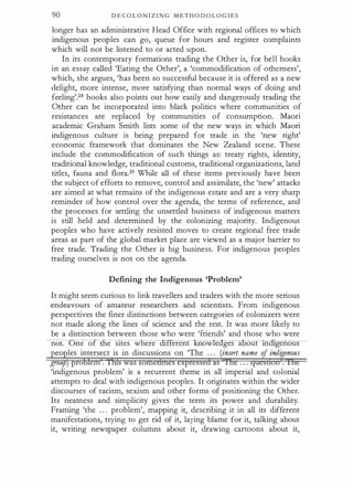 90 D E C O L O N I Z I N G M E T H O D O L O G I E S
longer has an administrative Head Office with regional offices to which
indigenous peoples can go, queue for hours and register complaints
which will not be listened to or acted upon.
In its contemporary formations trading the Other is, for bell hooks
in an essay called 'Eating the Other', a 'commodification of otherness',
which, she argues, 'has been so successful because it is offered as a new
delight, more intense, more satisfying than normal ways of doing and
feeling'.28 hooks also points out how easily and dangerously trading the
Other can be incorporated into black politics where communities of
resistances are replaced by communities of consumption. Maori
academic Graham Smith lists some of the new ways in which Maori
indigenous culture is being prepared for trade in the 'new right'
economic framework that dominates the New Zealand scene. These
include the commodification of such things as: treaty rights, identity,
traditional knowledge, traditional customs, traditional organizations, land
titles, fauna and flora.29 While all of these items previously have been
the subject of efforts to remove, control and assimilate, the 'new' attacks
are aimed at what remains of the indigenous estate and are a very sharp
reminder of how control over the agenda, the terms of reference, and
the processes for settling the unsettled business of indigenous matters
is still held and determined by the colonizing majority. Indigenous
peoples who have actively resisted moves to create regional free trade
areas as part of the global market place are viewed as a major barrier to
free trade. Trading the Other is big business. For indigenous peoples
trading ourselves is not on the agenda.
Defining the Indigenous 'Problem'
It might seem curious to link travellers and traders with the more serious
endeavours of amateur researchers and scientists. From indigenous
perspectives the finer distinctions between categories of colonizers were
not made along the lines of science and the rest. It was more likely to
be a distinction between those who were 'friends' and those who were
not. ne o e sttes w ere "if erent owleoges a out m genous
eo les intersect is in discussions on 'The . . . (inserl name rf indigenous
grou ro em . wa
'indigenous problem' is a recurrent theme in all imperial and colonial
attempts to deal with indigenous peoples. It originates within the wider
discourses of racism, sexism and other forms of positioning the Other.
Its neatness and simplicity gives the term its power and durability.
Framing 'the . . . problem', mapping it, describing it in all its different
manifestations, trying to get rid of it, laying blame for it, talking about
it, writing newspaper columns about it, drawing cartoons about it,
 