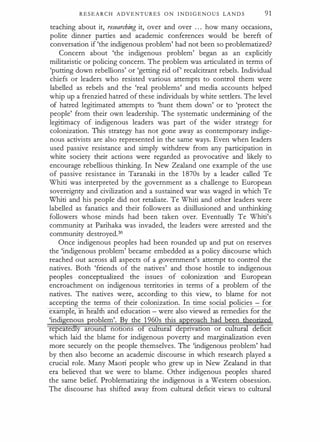 R E S E A R C H A D V E N T U R E S O N I N D I G E N O U S LAN D S 91
teaching about it, researching it, over and over ... how many occasions,
polite dinner parties and academic conferences would be bereft of
conversation if 'the indigenous problem' had·not been so problematized?
Concern about 'the indigenous problem' began as an explicitly
militaristic or policing concern. The problem was articulated in terms of
'putting down rebellions' or 'getting rid of' recalcitrant rebels. Individual
chiefs or leaders who resisted various attempts to control them were
labelled as rebels and the 'real problems' and media accounts helped
whip up a frenzied hatred of these individuals by white settlers. The level
of hatred legitimated attempts to 'hunt them down' or to 'protect the
people' from their own leadership. The systematic undermining of the
legitimacy of indigenous leaders was part of the wider strategy for
colonization. This strategy has not gone away as contemporary indige­
nous activists are also represented in the same ways. Even when leaders
used passive resistance and simply withdrew from any participation in
white society their actions were regarded as provocative and likely to
encourage rebellious thinking. In New Zealand one example of the use
of passive' resistance in Taranaki in the 1 870s by a leader called Te
Whiti was interpreted by the government as a challenge to European
sovereignty and civilization and a sustained war was waged in which Te
Whiti and his people did not retaliate. Te Whiti and other leaders were
labelled as fanatics and their followers as disillusioned and unthinking
followers whose minds had been taken over. Eventually Te Whiti's
community at Parihaka was invaded, the leaders were arrested and the
community destroyed.30
Once indigenous peoples had been rounded up and put on reserves
the 'indigenous problem' became embedded as a policy discourse which
reached out across all aspects of a government's attempt to conp:ol the
natives. Both 'friends of the natives' and those hostile to indigenous
peoples conceptualized the issues of colonization and European
encroachment on indigenous territories in terms of a problem of the
natives. The natives were, according to this view, to blame for not
accepting the terms of their colonization. In time social olicies - for
examp e, 1n e th and education - were also viewed as remedies for the
'indigenous problem'. By the 1 960s this approach had been theorized
repeatedly around nottons of cUltural depnvatton or cUltural deficit
which laid the blame for indigenous poverty and marginalization even
more securely on the people themselves. The 'indigenous problem' had
by then also become an academic discourse in which research played a
crucial role. Many Maori people who grew up in New Zealand in that
era believed that we were to blame. Other indigenous peoples shared
the same belief. Problematizing the indigenous is a Western obsession.
The discourse has shifted away from cultural deficit views to cultural
 