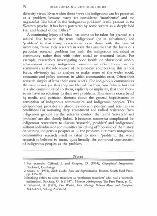 92 D E C OL O N I Z I N G M E T H O D O L O G I E S
diversity views. Even within these views the indigenous can b e perceived
as a problem because many are considered 'inauthentic' and too
ungrateful. The belief in the 'indigenous problem' is still present in the
Western psyche. It has been portrayed by some writers as a deeply held
fear and hatred of the Other.31
A continuing legacy of what has come to be taken for granted as a
natural link between the term 'indigenous' (or its substitutes) and
'problem' is that many researchers, even those with the best of
intentions, frame their research in ways that assume that the locus of a
particular research problem lies with the indigenous individual or
community rather than with other social or structural issues. For
example, researchers investigating poor health or educational under­
achievement among indigenous communities often focus on the
community as the sole source of the problem and, because this is their
focus, obviously fail to analyse or make sense of the wider social,
economic and policy contexts in which communities exist. Often their
research simply affirms their own beliefs. For indigenous communities
the issue is not just that they are blamed for their own failures but that
it is also communicated to them, explicitly or implicitly, that they them­
selves have no solutions to their own problems. This view is exacerbated
by media and politician rhetoric about the general hopelessness or
corruption of indigenous communities and indigenous peoples. This
environment provides an absolutely no-win position and sets up the
conditions for nurturing deep resentment and radical resistance from
indigenous groups. In the research context the terms 'research' and
'problem' are also closely linked. It becomes somewhat complicated for
indigenous researchers to discuss 'research', 'problem' and 'indigenous'
without individuals or communities 'switching off because of the history
of defining indigenous peoples as . . . the problem. For many indigenous
communities research itself is taken to mean 'problem'; the word
research is believed to mean, quite literally, the continued construction
of indigenous peoples as the problem.
Notes
1 For example, Clifford, ]. and Gregory, D. (1994), Geographical Imaginations,
Blackwell, Cambridge.
2 hooks, b. (1 992), Black Looks, Race and Representation, Boston, South End Press,
pp. 165-78.
3 Stocking refers to some travellers as 'gentlemen travellers' who had a 'scientific
inclination'. Stocking, G. Jr (1987), Victorian Anthropology, The Free Press, p. 92.
4 Salmond, A. (1 991), Two Worlds, First Meetings Between Maori and Europeans
1642-1712, Viking, Auckland.
·
 