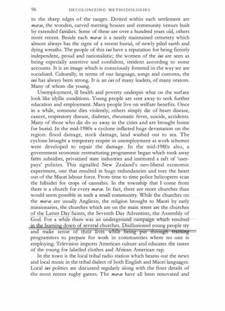 96 D E C O L O N I Z I N G M E T H O D O L O G I E S
to the sharp edges o f the ranges. Dotted within each settlement are
marae, the wooden, carved meeting houses and community venues built
by extended families. Some of these are over a hundred years old, others
more recent. Beside each marae is a neatly maintained cemetery which
almost always has the signs of a recent burial, of newly piled earth and
dying wreaths. The people of this iwi have a reputation for being fiercely
independent, proud and nationalistic; the women of the iwi are seen as
being especially assertive and confident, strident according to some
accounts. It is an image which is consciously fostered in the way we are
socialized. Culturally, in terms of our language, songs and customs, the
iwi has always been strong. It is an iwi of many leaders, of many orators.
Many of whom die young.
Unemployment, ill health and poverty underpin what on the surface
look like idyllic conditions. Young people are sent away to seek further
education and employment. Many people live on welfare benefits. Once
in a while, someone dies violently; others simply die of heart disease,
cancer, respiratory disease, diabetes, rheumatic fever, suicide, accidents.
Many of those who die do so away in the cities and are brought home
for burial. In the mid-1 980s a cyclone inflicted huge devastation on the
region: flood damage, stock damage, land washed out to sea. The
cyclone brought a temporary respite in unemployment as work schemes
were developed to repair the damage. In the mid-1 980s also, a
government economic restructuring programme began which took away
farm subsidies, privatized state industries and instituted a raft of 'user­
pays' policies. This signalled New Zealand's neo-liberal economic
experiment, one that resulted in huge redundancies and tore the heart
out of the Maori labour force. From time to time police helicopters scan
the hillsides for crops of cannabis. In the township that I come from
there is a church for every marae. In fact, there are more churches than
would seem possible in such a small community. While the churches on
the marae are usually Anglican, the religion brought to Maori by early
missionaries, the churches which are on the main street are the churches
of the Latter Day Saints, the Seventh Day Adventists, the Assembly of
God. For a while there was an un ergroun camp 'gn whR:h- resuite
·
urnin down of several churches. Disillusioned young people try
an ma e sense o e1r ves w
programmes to prepare for work in commurutles where no one is
employing. Television imports American culture and educates the tastes
of the young for labelled clothes and African American rap.
In the town is the local tribal radio station which beams out the news
and local music in the tribal dialect of both English and Maori languages.
Local iwi politics are discussed regularly along with the finer details of
the most recent rugby games. The marae have all been renovated and
 