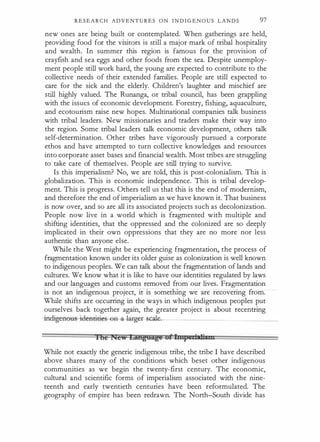 R E S E A R C H A D V E N T U R E S O N I N D I G E N O U S L A N D S 97
new ones are being built or contemplated. When gatherings are held,
providing food for the visitors is still a major mark of tribal hospitality
and wealth. In summer this region is famous for the provision of
crayfish and sea eggs and other foods from the sea. Despite unemploy­
ment people still work hard, the young are expected to contribute to the
collective needs of their extended families. People are still expected to
care for the sick and the elderly. Children's laughter and mischief are
still highly valued. The Runanga, or tribal council, has been grappling
with the issues of economic development. Forestry, fishing, aquaculture,
and ecotourism raise new hopes. Multinational companies talk business
with tribal leaders. New missionaries and traders make their way into
the region. Some tribal leaders talk economic development, others talk
self-determination. Other tribes have vigorously pursued a corporate
ethos and have attempted to turn collective knowledges and resources
into corporate asset bases and financial wealth. Most tribes are ·Struggling
to take care of themselves. People are still trying to survive.
Is this imperialism? No, we are told, this is post-colonialism. This is
globalization. This is economic independence. This is tribal develop­
ment. This is progress. Others tell us that this is the end of modernism,
and therefore the end of imperialism as we have known it. That business
is now over, and so are all its associated projects such as decolonization.
People now live in a world which is fragmented with multiple and
shifting identities, that the oppressed and the colonized are so deeply
implicated in their own oppressions that they are no more nor less
authentic than anyone else.
While the West might be experiencing fragmentation, the process of
fragmentation known under its older guise as colonization is well known
to indigenous peoples. We can talk about the fragmentation of lands and
cultures. We know what it is like to have our identities regulated by laws
and our languages and customs removed from our lives. Fragmentation
is not an indigenous project, it is something we are recovering from.
While shifts are occurring in the ways in which indigenous peoples put
ourselves back together again, the greater project is about recentring
-indigern:>us--iclent:iti es-ea- a
-l�t-Sbaie_
_
_
_
_
_
_
_
_
_
_
_
_
_
lite r�C'W LiftgUAJti! gflittpeti tliiill
While not exactly the generic indigenous tribe, the tribe I have described
above shares many of the conditions which beset other indigenous
communities as we begin the twenty-first century. The economic,
cultural and scientific forms of imperialism associated with the nine­
teenth and early twentieth centuries have been reformulated. The
geography of empire has been redrawn. The North-South divide has
 