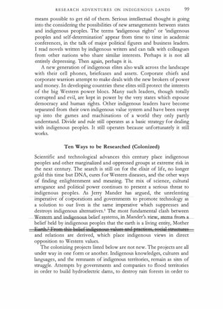 R E S E A R C H ADVENTU R E S ON I N D I G E N O U S LAN D S 99
means possible to get rid of them. Serious intellectual thought is going
into the considering the possibilities of new arrangements between states
and indigenous peoples. The terms 'indigenous rights' or 'indigenous
peoples and self-determination' appear from time to time in academic
conferences, in the talk of major political figures and business leaders.
I read novels written by indigenous writers and can talk with colleagues
from other nations who share similar interests. Perhaps it is not all
entirely depressing. Then again, perhaps it is.
A new generation of indigenous elites also walk across the landscape
with their cell phones, briefcases and assets. Corporate chiefs and
corporate warriors attempt to make deals with the new brokers of power
and money. In developing countries these elites still protect the interests
of the big Western power blocs. Many such leaders, though totally
corrupted and evil, are kept in power by the very states which espouse
democracy and human rights. Other indigenous leaders have become
separated from their own indigenous value system and have been swept
up into the games and machinations of a world they only partly
understand. Divide and rule still operates as a basic strategy for dealing
with indigenous peoples. It still operates because unfortunately it still
works.
Ten Ways to be Researched (Colonized)
Scientific and technological advances this century place indigenous
peoples and other marginalized and oppressed groups at extreme risk in
the next century. The search is still on for the elixir of life, no longer
gold this time but DNA, cures for Western diseases, and the other ways
of finding enlightenment and meaning. The mix of science, cultural
arrogance and political power continues to present a serious threat to
indigenous peoples. As Jerry Mander has argued, the unrelenting
imperative of corporations and governments to promote technology as
a solution to our lives is the same imperative which suppresses and
destroys indigenous alternatives.1 The most fundamental clash between
__ Western....a.ndindigenous belief systems, in Mander's view,_s.tems from a
belief held by indigenous peoples that the earth is a living entity, Mother
ijtrrh2 Ereft!:t;flie l;u,liefjeelj�!!88YSYtWiaiili ilRQfFililfiili li8&itW: liW!!IiolfiS
and relations are derived, which place indigenous views in direct
opposition to Western values.
The colonizing projects listed below are not new. The projects are all
under way in one form or another. Indigenous knowledges, cultures and
languages, and the remnants of indigenous territories, remain as sites of
struggle. Attempts by governments and companies to flood territories
in order to build hydroelectric dams, to destroy rain forests in order to
 
