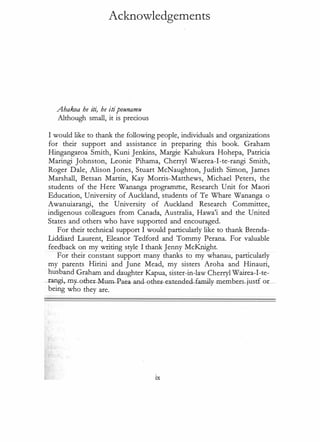 Acknowledgements
Ahakoa he iti, he itipounamu
Although small, it is precious
I would like to thank the following people, individuals and organizations
for their support and assistance in preparing this book. Graham
Hingangaroa Smith, Kuni Jenkins, Margie Kahukura Hohepa, Patricia
Maringi Johnston, Leonie Pihama, Cherryl Waerea-I-te-rangi Smith,
Roger Dale, Alison Jones, Stuart McNaughton, Judith Simon, James
Marshall, Betsan Martin, Kay Morris-Matthews, Michael Peters, the
students of the Here Wananga programme, Research Unit for Maori
Education, University of Auckland, students of Te Whare Wananga o
Awanuiarangi, the University of Auckland Research Committee,
indigenous colleagues from Canada, Australia, Hawa'i and the United
States and others who have supported and encouraged.
For their technical support I would particularly like to thank Brenda­
Liddiard Laurent, Eleanor Tedford and Tommy Perana. For valuable
feedback on my writing style I thank Jenny McKnight.
For their constant support many thanks to my whanau, particularly
my parents Hirini and June Mead, my sisters Aroha and Hinauri,
husband Graham and daughter Kapua, sister-in-law Cherryl Wairea-I-te­
_ra.ng:i,._.my_other-Mum-�aea--and-c::>ther-extw.d�d-familJ-lllember just
...f o.r_
being who they are.
ix
 