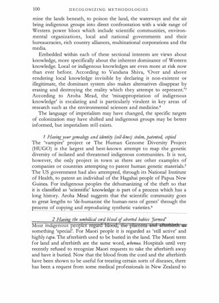 100 D E C O L O N I Z I N G M E T H O D O L O G I E S
mine the lands beneath, to poison the land, the waterways and the air
bring indigenous groups into direct confrontation with a wide range of
Western power blocs which include scientific communities, environ­
mental organizations, local and national governments and their
bureaucracies, rich country alliances, multinational corporations and the
media.
Embedded within each of these sectional interests are views about
knowledge, more specifically about the inherent dominance of Western
knowledge. Local or indigenous knowledges are even more at risk now
than ever before. According to Vandana Shiva, 'Over and above
rendering local knowledge invisible by declaring it non-existent or
illegitimate, the dominant system also makes alternatives disappear by
erasing and destroying the reality which they attempt to represent.'3
According to Aroha Mead, the 'misappropriation of indigenous
knowledge' is escalating and is particularly virulent in key areas of
research such as the environmental sciences and medicine.4
The language of imperialism may have changed, the specific targets
of colonization may have shifted and indigenous groups may be better
informed, but imperialism still exists.
1 Havingyourgenealogy and identity (cell-lines) stolen, patenteti copied
The 'vampire' project or The Human Genome Diversity Project
(HUGO) is the largest and best-known attempt to map the genetic
diversity of isolated and threatened indigenous communities. It is not,
however, the only project in town as there are other examples of
companies or countries attempting to patent human genetic materials.5
The US government had also attempted, through its National Institute
of Health, to patent an individual of the Hagahai people of Papua New
Guinea. For indigenous peoples the dehumanizing of the theft so that
it is classified as 'scientific' knowledge is part of a process which has a
long history. Aroha Mead suggests that the scientific community goes
to great lengths to 'de-humanise the human-ness of genes' through the
process of copying and reproducing synthetic varieties.6
2 Havin
.g the umbilical cord blood of aborted babies J
armed'
Most mdigenous peoples regard blood, dre placenta and iftemtnh itS
something 'special'. For Maori people it is regarded as 'still active' and
highly tapu. The afterbirth used to be buried in the land. The Maori term
for land and afterbirth are the same word, whenua. Hospitals until very
recently refused to recognize Maori requests to take the afterbirth away
and have it buried. Now that the blood from the cord and the afterbirth
have been shown to be useful for treating certain sorts of diseases, there
has been a request from some medical professionals in New Zealand to
 