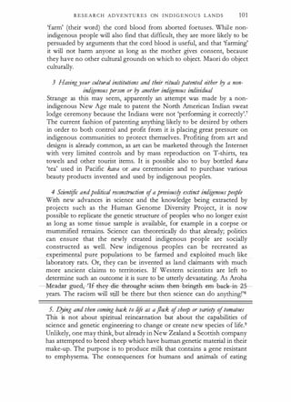 R E S E A R C H ADVENTU R E S ON I N D I G E N O U S L A N D S 101
'farm' (their word) the cord blood from aborted foetuses. While non­
indigenous people will also find that difficult, they are more likely to be
persuaded by arguments that the cord blood is useful, and that 'farming'
it will not harm anyone as long as the mother gives consent, because
they have no other cultural grounds on which to object. Maori do object
culturally.
3 Havingyour cultural institutions and their ritualspatented either by a non-
indigenousperson or by another indigenous individual
Strange as this may seem, apparently an attempt was made by a non­
indigenous New Age male to patent the North American Indian sweat
lodge ceremony because the Indians were not 'performing it correctly'.7
The current fashion of patenting anything likely to be desired by others
in order to both control and profit from it is placing great pressure on
indigenous communities to ptotect themselves. Profiting from art and
designs is already common, as art can be marketed through the Internet
with very limited controls and by mass reproduction on T-shirts, tea
towels and other tourist items. It is possible also to buy bottled kava
'tea' used in Pacific kava or ava ceremonies and to purchase various
beauty products invented and used by indigenous peoples.
4 Scienti
fic andpolitical reconstruction ofa previousfy extinct indigenouspeople
With new advances in science and the knowledge being extracted by
projects such as the Human Genome Diversity Project, it is now
possible to replicate the genetic structure of peoples who no longer exist
as long as some tissue sample is available, for example in a corpse or
mummified remains. Science can theoretically do that already; politics
can ensure that the newly created indigenous people are socially
constructed as well. New indigenous peoples can be recreated as
experimental pure populations to be farmed and exploited much like
laboratory rats. Or, they can be invented as land claimants with much
more ancient claims to territories. If Western scientists are left to
determine such an outcome it is sure to be utterly devastating. As Aroha
ead-at- gued; --4f -they -die-threligh--r -aeism- thef-l--hriag-4 em- baek-ia---2§­
years. The racism will still be there but then science can do anything!'8
5. PJing and then coming back to life as aflock ofsheep or variety oftomatoes
This is not about spiritual reincarnation but about the capabilities of
science and genetic engineering to change or create new species of life.9
Unlikely, one may think, but already in New Zealand a Scottish company
has attempted to breed sheep which have human genetic material in their
make-up. The purpose is to produce milk that contains a gene resistant
to emphysema. The consequences for humans and animals of eating
 