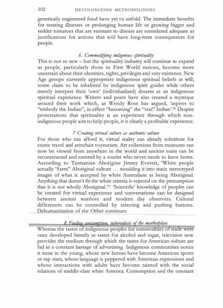 102 D E C O L O N I Z I N G M E T H O D O L O G I E S
genetically engineered food have yet to unfold. The immediate benefits
for treating illnesses or prolonging human life or growing bigger and
redder tomatoes that are resistant to disease are considered adequate as
justifications for actions that will have long-term consequences for
people.
6. Commodifying indigenous spiritualiry
This is not so new - but the spirituality industry will continue to expand
as people, particularly those in First World nations, become more
uncertain about their identities, rights, privileges and very existence. New
Age groups currently appropriate indigenous spiritual beliefs at will;
some claim to be inhabited by indigenous spirit guides while others
merely interpret their 'own' (individualized) dreams as an indigenous
spiritual experience. Writers and poets have also created a mystique
around their work which, as Wendy Rose has argued, 'aspires to
"embody the Indian", in effect "becoming" the "real" Indian'.10 Despite
protestations that spirituality is an experience through which non­
indigenous people aim to help people, it is clearly a profitable experience.
7 Creating virtual culture as authentic culture
For those who can afford it, virtual reality can already substitute for
exotic travel and armchair voyeurism. Art collections from museums can
now be viewed from anywhere in the world and ancient ruins can be
reconstructed and entered by a tourist who never needs to leave home.
According to Tasmanian Aborigine Jimmy Everett, 'White people
actually "farm" Aboriginal culture . . . moulding it into static stereotyped
images of what is accepted by white Australians as being Aboriginal.
Anything that doesn't fit the white criteria is rejected on the presumption
that it is not wholly Aboriginal.'1 1 'Scientific' knowledge of peoples can
be created for virtual experience and conversations can be designed
between ancient warriors and modern day observers. Cultural
differences can be controlled by selecting and pushing buttons.
Dehumanization of the Other continues.
Whereas the tastes of indigenous peop es or commo es o a e w
once developed literally as tastes for alcohol and sugar, television now
provides the medium through which the tastes for American culture are
fed in a constant barrage of advertising. Indigenous communities notice
it most in the young, whose new heroes have become American sports
or rap stars, whose language is peppered with American expressions and
whose interactions with adults have become tainted with the social
relations of middle-class white America. Consumption and the constant
 
