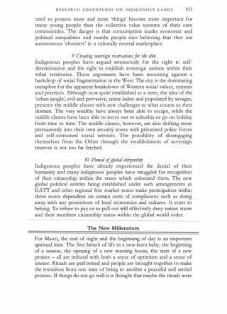 R E S E A R C H A D V E N T U R E S O N I N D I G E N O U S LAN D S 103
need to possess more and more 'things' become more important for
many young people than the collective value systems of their own
communities. The danger is that consumption masks economic and
political inequalities and numbs people into believing that they are
autonomous 'choosers' in a culturally neutral marketplace.
9 Creating sovereign reseroationsfor the elite
Indigenous peoples have argued strenuously for the right to self­
determination and the right to establish sovereign nations within their
tribal territories. These arguments have been mounting against a
backdrop of social fragmentation in the West. The city is the dominating
metaphor for the apparent breakdown of Western social values, systems
and practices. Although now quite established as a term, the idea of the
'urban jungle', evil and pervasive, crime-laden and populated by savages,
presents the middle classes with new challenges to what counts as their
domain. The very wealthy have always been able to escape, while the
middle classes have been able to move out to suburbia or go on holiday
from time to time. The middle classes, however, are also shifting more
permanently into their own security zones with privatized police forces
and self-contained social services. The possibility of disengaging
themselves from the Other through the establishment of sovereign
reserves is not too far-fetched.
10 Denial ofglobal citizenship
Indigenous peoples have already experienced the denial of their
humanity and many indigenous peoples have struggled for recognition
of their citizenship within the states which colonized them. The new
global political entities being established under such arrangements as
GAIT and other regional free market zones make participation within
these zones dependent on certain sorts of compliances such as doing
away with any protections of local economies and cultures. It costs to
belong. To refuse to pay or to pull out will effectively deny nation states
and their members citizenship status within the global world order.
The New Millennium
For Maori, the end of night and the beginning of day is an important
spiritual time. The first breath of life in a new-born baby, the beginning
of a season, the opening of a new meeting house, the start of a new
project - all are imbued with both a sense of optimism and a sense of
unease. Rituals are performed and people are brought together to make
the transition from one state of being to another a peaceful and settled
process. If things do not go well it is thought that maybe the rituals were
 