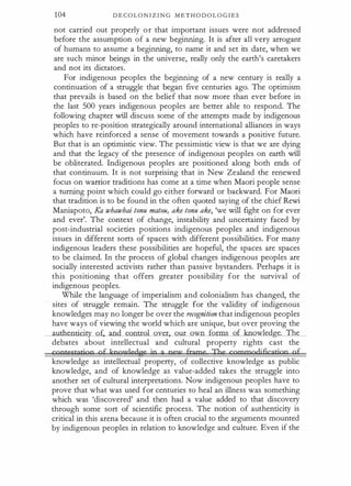 104 D E C O L O N I Z I N G M E T H O D O L O G I E S
not carried out properly or that important issues were not addressed
before the assumption of a new beginning. It is after all very arrogant
of humans to assume a beginning, to name it and set its date, when we
are such minor beings in the universe, really only the earth's caretakers
and not its dictators.
For indigenous peoples the beginning of a new century is really a
continuation of a struggle that began five centuries ago. The optimism
that prevails is based on the belief that now more than ever before in
the last 500 years indigenous peoples are better able to respond. The
following chapter will discuss some of the attempts made by indigenous
peoples to re-position strategically around international alliances in ways
which have reinforced a sense of movement towards a positive future.
But that is an optimistic view. The pessimistic view is that we are dying
and that the legacy of the presence of indigenous peoples on earth will
be obliterated. Indigenous peoples are positioned along both ends of
that continuum. It is not surprising that in New Zealand the renewed
focus on warrior traditions has come at a time when Maori people sense
a turning point which could go either forward or backward. For Maori
that tradition is to be found in the often quoted saying of the chief Rewi
Maniapoto, Ka whawhai tonu matou, ake tonu ake, 'we will fight on for ever
and ever'. The context of change, instability and uncertainty faced by
post-industrial societies positions indigenous peoples and indigenous
issues in different sorts of spaces with different possibilities. For many
indigenous leaders these possibilities are hopeful, the spaces are spaces
to be claimed. In the process of global changes indigenous peoples are
socially interested activists rather than passive bystanders. Perhaps it is
this positioning that offers greater possibility for the survival of
indigenous peoples.
While the language of imperialism and colonialism has changed, the
sites of struggle remain. The struggle for the validity of indigenous
knowledges may no longer be over the recognition that indigenous peoples
have ways of viewing the world which are unique, but over proving the
_authenticity of, and control over, our own forms of knowledge. The
debates about intellectual and cultural property rights cast the
contestation a£ kooudedge ;o a nev' frame The cgmmodificarion of
knowledge as intellectual property, of collective knowledge as public
knowledge, and of knowledge as value-added takes the struggle into
another set of cultural interpretations. Now indigenous peoples have to
prove that what was used for centuries to heal an illness was something
which was 'discovered' and then had a value added to that discovery
through some sort of scientific process. The notion of authenticity is
critical in this arena because it is often crucial to the arguments mounted
by indigenous peoples in relation to knowledge and culture. Even if the
 