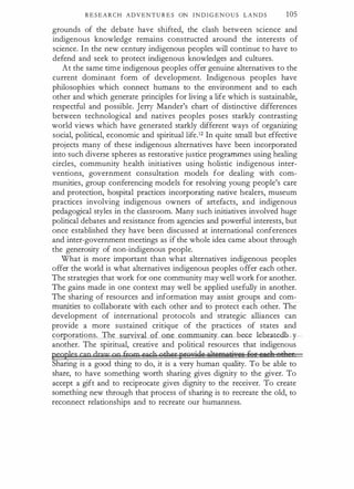 R E S E A R C H ADVENTU R E S ON I N D I G E N O U S L A N D S 105
grounds of the debate have shifted, the clash between science and
indigenous knowledge remains constructed around the interests of
science. In the new century indigenous peoples will continue to have to
defend and seek to protect indigenous knowledges and cultures.
At the same time indigenous peoples offer genuine alternatives to the
current dominant form of development. Indigenous peoples have
philosophies which connect humans to the environment and to each
other and which generate principles for living a life which is sustainable,
respectful and possible. Jerry Mander's chart of distinctive differences
between technological and natives peoples poses starkly contrasting
world views which have generated starkly different ways of organizing
social, political, economic and spiritual life.12 In quite small but effective
projects many of these indigenous alternatives have been incorporated
into such diverse spheres as restorative justice programmes using healing
circles, community health initiatives using holistic indigenous inter­
ventions, government consultation models for dealing with com­
munities, group conferencing models for resolving young people's care
and protection, hospital practices incorporating native healers, museum
practices involving indigenous owners of artefacts, and indigenous
pedagogical styles in the classroom. Many such initiatives involved huge
political debates and resistance from agencies and powerful interests, but
once established they have been discussed at international conferences
and inter-government meetings as if the whole idea came about through
the generosity of non-indigenous people.
What is more important than what alternatives indigenous peoples
offer the world is what alternatives indigenous peoples offer each other.
The strategies that work for one community may well work for another.
The gains made in one context may well be applied usefully in another.
The sharing of resources and information may assist groups and com­
munities to collaborate with each other and to protect each other. The
development of international protocols and strategic alliances can
provide a more sustained critique of the practices of states and
comorations. The survival of one community can be-ce lebJ:ated-b :Y-- ­
another. The spiritual, creative and political resources that indigenous
peoples cgp drapr CO frgm each otbc:tfstliHrid¥ A1tiliR9ofi;rree f<er eael, et), E
Sharing is a good thing to do, it is a very human quality. To be able to
share, to have something worth sharing gives dignity to the giver. To
accept a gift and to reciprocate gives dignity to the receiver. To create
something new through that process of sharing is to recreate the old, to
reconnect relationships and to recreate our humanness.
 