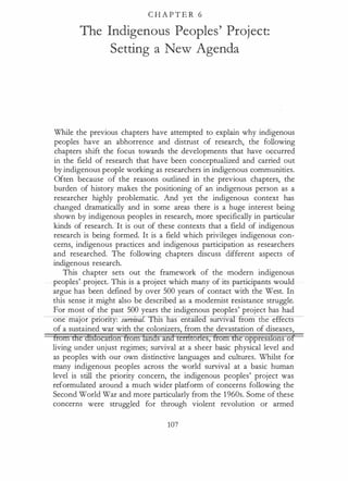 C H A P T E R 6
The Indigenous Peoples' Project:
Setting a New Agenda
While the previous chapters have attempted to explain why indigenous
peoples have an abhorrence and distrust of research, the following
chapters shift the focus towards the developments that have occurred
in the field of research that have been conceptualized and carried out
by indigenous people working as researchers in indigenous communities.
Often because of the reasons outlined in the previous chapters, the
burden of history makes the positioning of an indigenous person as a
researcher highly problematic. And yet the indigenous context has
changed dramatically and in some areas there is a huge interest being
shown by indigenous peoples in research, more specifically in particular
kinds of research. 'It is out of these contexts that a field of indigenous
research is being formed. It is a field which privileges indigenous con­
cerns, indigenous practices and indigenous participation as researchers
and researched. The following chapters discuss different aspects of
indigenous research.
This chapter sets out the framework of the modern indigenous
peoples' project. This is a project which many of its participants would
argue has been defined by over 500 years of contact with the West. In
this sense it might also be described as a modernist resistance struggle.
For most of the past 500 years the indigenous peoples' project has had
one maJor pnonty: surozva . s as ent e sumv ---r
rom the ef ects
of a sustained war with the colonizers, from the devastation of diseases,
tfom ffie dfslocadon from lands and territories, from the oppressions of
living under unjust regimes; survival at a sheer basic physical level and
as peoples with our own distinctive languages and cultures. Whilst for
many indigenous peoples across the world survival at a basic human
level is still the priority concern, the indigenous peoples' project was
reformulated around a much wider platform of concerns following the
Second World War and more particularly from the 1 960s. Some of these
concerns were struggled for through violent revolution or armed
107
 