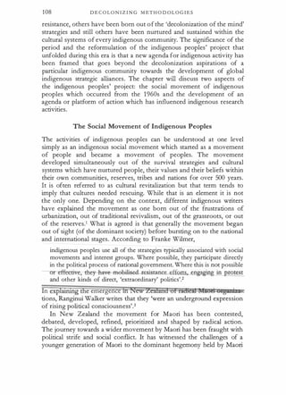 108 D E C O LO N I Z I N G M ET H O D O L O G I E S
resistance, others have been born out of the 'decolonization of the mind'
strategies and still others have been nurtured and sustained within the
cultural systems of every indigenous community. The significance of the
period and the reformulation of the indigenous peoples' project that
unfolded during this era is that a new agenda for indigenous activity has
been framed that goes beyond the decolonization aspirations of a
particular indigenous community towards the development of global
indigenous strategic alliances. The chapter will discuss two aspects of
the indigenous peoples' project: the social movement of indigenous
peoples which occurred from the 1 960s and the development of an
agenda or platform of action which has influenced indigenous research
activities.
The Social Movement of Indigenous Peoples
The activities of indigenous peoples can be understood at one level
simply as an indigenous social movement which started as a movement
of people and became a movement of peoples. The movement
developed simultaneously out of the survival strategies and cultural
systems which have nurtured people, their values and their beliefs within
their own communities, reserves, tribes and nations for over 500 years.
It is often referred to as cultural revitalization but that term tends to
imply that cultures needed rescuing. While that is an element it is not
the only one. Depending on the context, different indigenous writers
have explained the movement as one born out of the frustrations o_f
urbanization, out of traditional revivalism, out of the grassroots, or out
of the reserves.1 What is agreed is that generally the movement began
out of sight (of the dominant society) before bursting on to the national
and international stages. According to Franke Wilmer,
indigenous peoples use all of the strategies typically associated with social
movements and interest groups. Where possible, they participate
.
direcdy
in the political process of national government. Where this is not possible
r effective;-they-ha-ve-meeilised-.tesistance efforts
·
and other kinds of direct, 'extraordinary' politics'.2
In explauung the emergence fh New ieiland of radieil MliQd Ytg:ani:Zilt•
tions, Ranginui Walker writes that they 'were an underground expression
of rising political consciousness'.3
In New Zealand the movement for Maori has been contested,
debated, developed, refined, prioritized and shaped by radical action.
The journey towards a wider movement by Maori has been fraught with
political strife and social conflict. It has witnessed the challenges of a
younger generation of Maori to the .dominant hegemony held by Maori
 