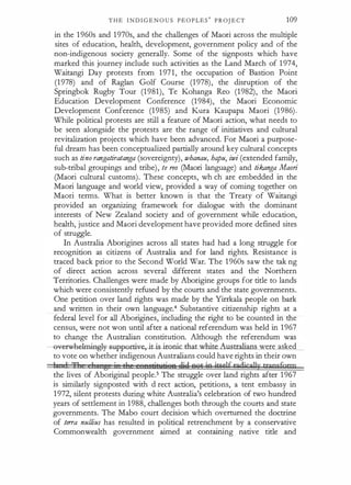 T H E I N D I G E N O U S P E O P L E S
'
PROJ E CT 109
in the 1 960s and 1970s, and the challenges of Maori across the multiple
sites of education, health, development, government policy and of the
non-indigenous society generally. Some of the signposts which have
marked this journey include such activities as the Land March of 1 974,
Waitangi Day protests from 1 971, the occupation of Bastion Point
(1978) and of Raglan Golf Course (1978), the disruption of the
Springbok Rugby Tour (1 981), Te Kohanga Reo (1982), the Maori
Education Development Conference (1984), the Maori Economic
Development Conference (1985) and Kura Kaupapa Maori (1986).
While political protests are still a feature of Maori action, what needs to
be seen alongside the protests are the range of initiatives and cultural
revitalization projects which have been advanced. For Maori a purpose­
ful dream has been conceptualized partially around key cultural concepts
such as tino rangatiratanga (sovereignty), whanau, hapu, iwi (extended family,
sub-tribal groupings and tribe), te TYJO (Maori language) and tikanga Maori
(Maori cultural customs). These concepts, which are embedded in the
Maori language and world view, provided a way of coming together on
Maori terms. What is better known is that the Treaty of Waitangi
provided an organizing framework for dialogue with the dominant
interests of New Zealand society and of government while education,
health, justice and Maori development have provided more defined sites
of struggle.
In Australia Aborigines across all states had had a long struggle for
recognition as citizens of Australia and for land rights. Resistance is
traced back prior to the Second World War. The 1 960s saw the taking
of direct action across several different states and the Northern
Territories. Challenges were made by Aborigine groups for title to lands
which were consistently refused by the courts and the state governments.
One petition over land rights was made by the Yirrkala people on bark
and written in their own language.4 Substantive citizenship rights at a
federal level for all Aborigines, including the right to be counted in the
census, were not won until after a national referendum was held in 1 967
to change the Australian constitution. Although the referendum was
-ev�
h(}lmiagl:y- suppot:tiv:e,-i.WS-it:oniC-thauvhite Australians were asked
to vote on whether indigenous Australians could have rights in their own
1 1' J3 1 g i• !] f!HtiNf:itJB @Q A'Wt jp iti'elf '?dicallrtraosfgw
the lives of Aboriginal people.5 The struggle over land rights after 1 967
is similarly signposted with direct action, petitions, a tent embassy in
1 972, silent protests during white Australia's celebration of two hundred
years of settlement in 1988, challenges both through the courts and state
governments. The Mabo court decision which overturned the doctrine
of te"a nullius has resulted in political retrenchment by a conservative
Commonwealth government aimed at containing native title and
 
