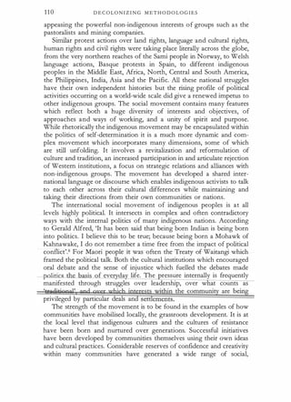 1 1 0 D E C O LO N I Z I N G M E T H O D O L O G I E S
appeasing the powerful non-indigenous interests of groups such as the
pastoralists and mining companies.
Similar protest actions over land rights, language and cultural rights,
human rights and civil rights were taking place literally across the globe,
from the very northern reaches of the Sami people in Norway, to Welsh
language actions, Basque protests in Spain, to different indigenous
peoples in the Middle East, Africa, North, Central and South America,
the Philippines, India, Asia and the Pacific. All these national struggles
have their own independent histories but the rising profile of political
activities occurring on a world-wide scale did give a renewed impetus to
other indigenous groups. The social movement contains many features
which reflect both a huge diversity of interests and objectives, of
approaches and ways of working, and a unity of spirit and purpose.
While rhetorically the indigenous movement may be encapsulated within
the politics of self-determination it is a much more dynamic and com­
plex movement which incorporates many dimensions, some of which
are still unfolding. It involves a revitalization and reformulation of
culture and tradition, an increased participation in and articulate rejection
of Western institutions, a focus on strategic relations and alliances with
non-indigenous groups. The movement has developed a shared inter­
national language or discourse which enables indigenous activists to talk
to each other across their cultural differences while maintaining and
taking their directions from their own communities or nations.
The international social movement of indigenous peoples is at all
levels highly political. It intersects in complex and often contradictory
ways with the internal politics of many indigenous nations. According
to Gerald Alfred, 'It has been said that being born Indian is being born
into politics. I believe this to be true; because being born a Mohawk of
Kahnawake, I do not remember a time free from the impact of political
conflict'.6 For Maori people it was often the Treaty of Waitangi which
framed the political talk. Both the cultural institutions which encouraged
oral debate and the sense of injustice which fuelled the debates made
politics i f eve da life. The ressure internally is frequently
manifested through struggles over leadership, over w at counts as
'&a�itagool' and mrer which jnteresfjwithin the community are being
privileged by particular deals and se ements.
The strength of the movement is to be found in the examples of how
communities have mobilised locally, the grassroots development. It is at
the local level that indigenous cultures and the cultures of resistance
have been born and nurtured over generations. Successful initiatives
have been developed by communities themselves using their own ideas
and cultural practices. Considerable reserves of confidence and creativity
within many communities have generated a wide range of social,
 