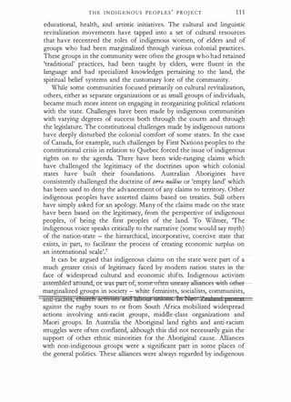 T H E I N D I G E N O U S P E O P L E S
'
PROJ E CT 1 1 1
educational, health, and artistic initiatives. The cultural and linguistic
revitalization movements have tapped into a set of cultural resources
that have recentred the roles of indigenous women, of elders and of
groups who had been marginalized through various colonial practices.
These groups in the community were often the groups who had retained
'traditional' practices, had been taught by elders, were fluent in the
language and had specialized knowledges pertaining to the land, the
spiritual belief systems and the customary lore of the community.
While some communities focused primarily on cultural revitalization,
others, either as separate organizations or as small groups of individuals,
became much more intent on engaging in reorganizing political relations
with the state. Challenges have been made by indigenous communities
with varying degrees of success both through the courts and through
the legislature. The constitutional challenges made by indigenous nations
have deeply disturbed the colonial comfort of some states. In the case
of Canada, for example, such challenges by First Nations peoples to the
constitutional crisis in relation to Quebec forced the issue of indigenous
rights on to the agenda. There have been wide-ranging claims which
have challenged the legitimacy of the doctrines upon which colonial
states have built their foundations. Australian Aborigines have
consistently challenged the doctrine of te"a nullius or 'empty land' which
has been used to deny the advancement of any claims to territory. Other
indigenous peoples have asserted claims based on treaties. Still others
have simply asked for an apology. Many of the claims made on the state
have been based on the legitimacy, from the perspective of indigenous
peoples, of being the first peoples of the land. To Wilmer, 'The
indigenous voice speaks critically to the narrative (some would say myth)
of the nation-state - the hierarchical, incorporative, coercive state that
exists, in part, to facilitate the process of creating economic surplus on
an international scale'.?
It can be argued that indigenous claims on the state were part of a
much greater crisis of legitimacy faced by modern nation states in the
face of widespread cultural and economic shifts. Indigenous activism
asse led-around, rwas-partuf,- some-often uneas-y-allianees--wit:h-ethe
marginalized groups in society - white feminists, socialists, communists,
anb-ractsls, chmch a:e8vlsi§ M¥8 li�dti¥ tttdons. In Ile 2eiltdAzncl pt
against the rugby tours to or from South Africa mobilized widespread
actions involving anti-racist groups, middle-class organizations and
Maori groups. In Australia the Aboriginal land rights and anti-racism
struggles were often conflated, although this did not necessarily gain the
support of other ethnic minorities for the Aboriginal cause. Alliances
with non-indigenous groups were a significant part in some places of
the general politics. These alliances were always regarded by indigenous
 