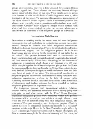 1 12 D E C O L O N I Z I N G M E T H O D O L O G I E S
groups a s problematic, however; in New Zealand, for example, Donna
Awatere argued that 'These alliances are necessary because changes
cannot occur with the Maori on our own. White people have cut across
class barriers to unite on the basis of white hegemony; that is, white
domination of the Maori. To overcome this requires a restructuring of
the white alliance'.8 Others argued a more fundamental position that
alliances with non-indigenous organizations and individuals were totally
unnecessary. Certainly many indigenous people whose contacts with
whites had been overwhelmingly negative had no trust whatsoever in
the activities or intentions of non-indigenous groups or individuals.
International Mobilization
Frustrations at working within the nation state led some indigenous
communities towards establishing or reestablishing, in some cases, inter­
national linkages or relations with other indigenous communities.
Michael Dodson, an Aboriginal and Torres Strait Islander Social Justice
Commissioner, suggests that for indigenous peoples 'It is in our
disadvantage and our struggle for the recognition of our rights that we
are united.'9 The process however took time as communities re­
discovered themselves and connected nationally, regionally, linguistically
and then internationally. Wilmer lists a chronology of the formation of
indigenous organizations which shows a development over 20 years
which brought together the different indigenous groups from the North,
the Amazon and Latin America, Canada, the United States, Australia and
New Zealand. Subsequent indigenous world conferences have had dele­
gates from all parts of the globe. The international mobilization of
indigenous peoples has occurred in alliances with many supportive non­
indigenous organizations working in the field of human rights.
Publishing networks based in the North have assisted in the distribution
of information and funding assistance has been provided to facilitate
indigenous participation at important events.
For indigenous peoples both international relations (relations
e een nations) an&-resi-s-tam:to nrovements-b:ave--:r iristory going back--­
both prior to, and after, contact with the West.10 Under European
nnpenihsm miligenous peoples were f'MiH6fiM iiltli1H ne.. pu:ltdt:i¥1:
formations which ruptured previous relations, strategic alliances, trade
routes and ways of communicating with other indigenous nations. The
assertion of European sovereignty over indigenous peoples effectively
shifted the focus of indigenous international relations to a colonizerl
colonized relationship. Hence, in the New Zealand example, efforts by
Maori to redress grievances were directed at the Queen of England and
there are several examples in the nineteenth century and this century of
 