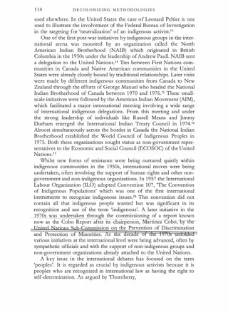 1 1 4 D E C O L O N I Z I N G M E T H O D O L O G I E S
used elsewhere. In the United States the case of Leonard Peltier is one
used to illustrate the involvement of the Federal Bureau of Investigation
in the targeting for 'neutralization' of an indigenous activist.13
One of the flrst post-war initiatives by indigenous groups in the inter­
national arena was mounted by an organization called the North
American Indian Brotherhood (NAIB) which originated in British
Columbia in the 1 950s under the leadership ofAndrew Paull. NAIB sent
a delegation to the United Nations.14 Ties between First Nations com­
munities in Canada and Native American communities in the United
States were already closely bound by traditional relationships. Later visits
were made by different indigenous communities from Canada to New
Zealand through the efforts of George Manuel who headed the National
Indian Brotherhood of Canada between 1 970 and 1 976.15 These small­
scale initiatives were followed by the American Indian Movement (AIM),
which facilitated a major international meeting involving a wide range
of international indigenous delegations. From this meeting and under
the strong leadership of individuals like Russell Means and Jimmy
Durham emerged the International Indian Treaty Council in 1 974. 16
Almost simultaneously across the border in Canada the National Indian
Brotherhood established the Wodd Council of Indigenous Peoples in
1 975. Both these organizations sought status as non-government repre­
sentatives to the Economic and Social Council (ECOSOq of the United
Nations.17
Whilst new forms of resistance were being nurtured quietly within
indigenous communities in the 1 950s, international moves were being
undertaken, often involving the support of human rights and other non­
government and non-indigenous organizations. In 1 957 the International
Labour Organization (ILO) adopted Convention 107, 'The Convention
of Indigenous Populations' which was one of the flrst international
instruments to recognize indigenous issues.18 This convention did not
contain all that indigenous people wanted but was significant in its
recognition and use of the term 'indigenous'. A later initiative in the
1970s was undertaken throu h the commissioning of a report known
now as the Cobo Report after its c auperson, artmez ooo,- oy tlle
·ssion on the Prevention of Discrimination
s e eca e o
various initiatives at the international level were being advanced, often by
sympathetic officials and with the support of non-indigenous groups and
non-government organizations already attached to the United Nations.
A key issue in the international debates has focused on the term
'peoples'. It is regarded as crucial by indigenous activists because it is
peoples who are recognized in international law as having the right to
self-determination. As argued by Thornberry,
 