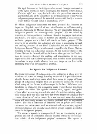 T H E I N D I G E N O U S P E O P L E S
'
P ROJ E C T 1 1 5
The legal discourse on the indigenous has moved through consideration
of the rights of infidels, native sovereignty, the doctrine of terra nullius,
'Christian right', the empty lands doctrine, the paternalistic doctrine of
guardianship, and all the incidents of the civilising mission of the Powers.
Indigenous groups entered the twentieth century with hardly a remnant
of any former 'subject' status in international law.19
So within indigenous discourses the term 'peoples' has become an
important linguistic symbol of our identification as self-determining
peoples. According to Michael Dodson, 'By any reasonable definition,
indigenous peoples are unambiguously "peoples". We are united by
common territories, cultures, traditions, histories, languages, institutions
and beliefs. We share a sense of kinship and identity, a consciousness
as distinct peoples and a political will to exist as distinct peoples.'20 The
struggle to be accorded this definition and status is continuing through
the drafting process of the Draft Declaration for the Protection of
Indigenous Peoples' Rights which was developed by the United Nations
Working Group on Indigenous Peoples. As the member states of the
United Nations in the end will be the forum who approve the Declara­
tion, its progress through the drafting and consultations is not only
highly educative but extremely political, with member states positioning
themselves in ways which advance their own image at one level while
protecting their own sovereignty at another.
An Agenda for Indigenous Research
The social movement of indigenous peoples unleashed a whole array of
activities and bursts of energy. Looking backwards it is possible now to
identify themes and sub-projects which have come to engage different
groups of indigenous peoples. It is also possible to discuss the ways in
which many of the themes which emerged in the late 1 960s have been
developed or shaped in the intervening years. These themes constitute
an agenda for action. The agenda connects local, regional and global
efforts which are moving towards the ideal of a self-determining indige-
nous wor . 1s no c ear ye now �ld--nllghrsiratungsidc: the-
current situation of nation states. It is not assumed even that nation
StaleS witt lletessarlfy telllatil as effccfivc pott&eil wa:ys of orgMHimg
polities. The rise in influence of different sorts of power blocs which
cut across the nation state, such as multinational corporations, regional
economic alliances and globally based interest groups suggests a possible
space for indigenous peoples.
The research agenda is conceptualized here as constituting a pro­
gramme and set of approaches that are situated within the decoloniza­
tion politics of the indigenous peoples' movement. The agenda is
 