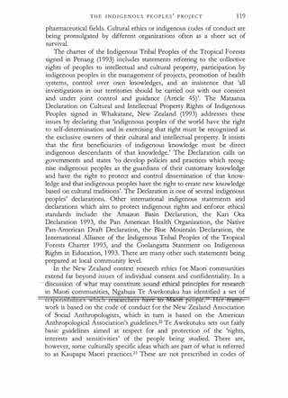 T H E I N D I G E N O U S P E O P L E S
'
P ROJ ECT 1 1 9
pharmaceutical fields. Cultural ethics or indigenous codes of conduct are
being promulgated by different organizations often as a sheer act of
survival.
The charter of the Indigenous Tribal Peoples of the Tropical Forests
signed in Penang (1 993) includes statements referring to the collective
rights of peoples to intellectual and cultural property, participation by
indigenous peoples in the management of projects, promotion of health
systems, control over own knowledges, and an insistence that 'all
investigations in our territories should be carried out with our consent
and under joint control and guidance (Article 45)'. The Mataatua
Declaration on Cultural and Intellectual Property Rights of Indigenous
Peoples signed in Whakatane, New Zealand (1 993) addresses these
issues by declaring that 'indigenous peoples of the world have the right
to self-determination and in exercising .that right must be recognized as
the exclusive owners of their cultural and intellectual property. It insists
that the first beneficiaries of indigenous knowledge must be direct
indigenous descendants of that knowledge.' The Declaration calls on
governments and states 'to develop policies and practices which recog­
nise indigenous peoples as the guardians of their customary knowledge
and have the right to protect and control dissemination of that know­
ledge and that indigenous peoples have the right to create new knowledge
based on cultural traditions'. The Declaration is one of several indigenous
peoples' declarations. Other international indigenous statements and
declarations which aim to protect indigenous rights and enforce ethical
standards include: the Amazon Basin Declaration, the Kari Oca
Declaration 1 993, the Pan American Health Organization, the Native
Pan-American Draft Declaration, the Blue Mountain Declaration, the
International Alliance of the Indigenous Tribal Peoples of the Tropical
Forests Charter 1 993, and the Coolangatta Statement on Indigenous
Rights in Education, 1 993. There are many other such statements being
prepared at local community level.
In the New Zealand context research ethics for Maori communities
extend far beyond issues of individual consent and confidentiality. In a
· cu 'on of what may consttrute sounclethica:t-prim:iptes- -for re·s-e·a:rc
in Maori communities, Ngahuia Te Awekotuku has identified a set of
tesponstbihtics winch researchers have Eo Aiaori pcof5Ie. 1let frame
work is based on the code of conduct for the New Zealand Association
of Social Anthropologists, which in turn is based on the American
Anthropological Association's guidelines.22 Te Awekotuku sets out fairly
basic guidelines aimed at respect for and protection of the 'rights,
interests and sensitivities' of the people being studied. There are,
however, some culturally specific ideas which are part of what is referred
to as Kaupapa Maori practices.23 These are not prescribed in codes of
 