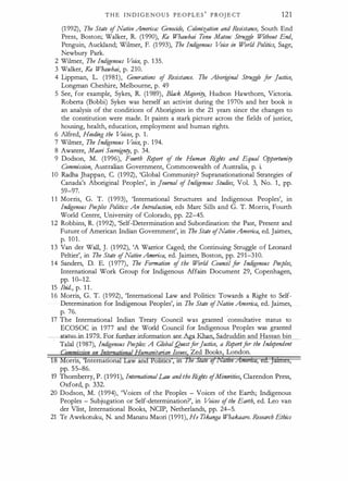T H E I N D I G E N O U S P E O P L E S
'
P R OJ E CT 121
(1992), The State ofNative America: Genocide, Colonization and Resistance, South End
Press, Boston; Walker, R. (1 990), Ka Wbawhai T
onu Matou: Struggle Without End,
Penguin, Auckland; Wilrner, F. (1 993), The Indigenous V
oice in World Politics, Sage,
Newbury Park.
2 Wilrner, The Indigenous Voice, p. 1 35.
3 Walker, Ka Whawhai, p. 210.
4 Lippman, L. (1981), Generations of Resistance. The Abori
ginal Struggle for Justice,
Longman Cheshire, Melbourne, p. 49
5 See, for example, Sykes, R. (1 989), Black Mqjority, Hudson Hawthorn, Victoria.
Roberta (Bobbi) Sykes was herself an activist during the 1970s and her book is
an analysis of the conditions of Aborigines in the 21 years since the changes to
the constitution were made. It paints a stark picture across the fields of justice,
housing, health, education, employment and human rights.
6 Alfred, Heeding the V
oices, p. 1 .
7 Wilrner, The Indigenous V
oice, p . 194.
8 Awatere, Maori Sovreignty, p. 34.
9 Dodson, M. (1 996), Fourth . Report of the Human Rights and Equal Opportunity
Commission, Australian Government, Commonwealth of Australia, p. i.
10 Radha Jhappan, C. (1 992), 'Global Community? Supranationational Strategies of
Canada's Aboriginal Peoples', in journal of Indigenous Studies, Vol. 3, No. 1 , pp.
59-97.
1 1 Morris, G. T. (1 993), 'International Structures and Indigenous Peoples', in
Indigenous Peoples Politics: An Introduction, eds Marc Sills and G. T. Morris, Fourth
World Centre, University of Colorado, pp. 22-45.
12 Robbins, R. (1 992), 'Self-Determination and Subordination: the Past, Present and
Future of American Indian Government', in The State ofNativeAmerica, ed. Jaimes,
p. 101.
1 3 Van der Wall, J. (1 992), 'A Warrior Caged; the Continuing Struggle of Leonard
Pettier', in The State ofNative America, ed. Jaimes, Boston, pp. 291-310.
14 Sanders, D. E. (1 977), The Formation of the W
orld Council for Indigenous Peoples,
International Work Group for Indigenous Affairs Document 29, Copenhagen,
pp. 10-12.
15 Ibid., p. 1 1 .
1 6 Morris, G. T. (1 992), 'International Law and Politics: Towards a Right to Self­
Determination for Indigenous Peoples', in The State ofNative America, ed. Jaimes,
p. 76.
17 The International Indian Treaty Council was granted ·consultative status to
ECOSOC in 1 977 and the World Council for Indigenous Peoples was granted
tatu in 1 979 For further information see Aga Khan, Sadruddin and Hassan bin
Talal (1 987), Indi
genous Peoples: A G/QbalQuestforjustice, a Reportfor the Independent
orris, ntematlon
pp. 55-86.
·
umanitarian Issues Zed Books London.
19 Thornberry, P. (1991), InternationalLaw andthe Rights ofMinorities, Clarendon Press,
· Oxford, p. 332.
20 Dodson, M. (1 994), 'Voices of the Peoples - Voices of the Earth; Indigenous
Peoples - Subjugation or Self-determination?', in Voices ofthe Earth, ed. Leo van
der Vlist, International Books, NCIP, Netherlands, pp. 24-5.
21 Te Awekotuku, N. and Manatu Maori (1991), He Ttkanga Wbakaaro. Researr:h Ethics
 