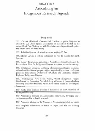 C H A P T E R 7
Articulating an
Indigenous Research Agenda
Diary notes
1991 Ottawa. [Husband] Graham and I invited as guest delegates to
attend the All Chiefs Special Conference on Education, hosted by the
Assembly of First Nations, sat with friends from the Squamish delegation,
the Pacific links are very strong.
1991 Published journal of Maori women's writings Te Pua.
1992 [Sister] Aroha in official delegation to Rio de Janeiro for Earth
Summit.
1993 January 1st attended gathering of Ngati Porou for celebration of the
International Year for Indigenous Peoples, convened women's meeting.
1993 Whakatane, Mataatua. Gathering of indigenous delegates to discuss
cultural and intellectual property rights, organized by Aroha, conference
produced the Mataatua Declaration on Cultural and Intellectual Property
Rights of Indigenous Peoples.
1993 Wollongong, New South Wales, World Indigenous Peoples
Conference on Education. Attended along with several thousand others,
including about two thousand Maori. Conference issued the Coolangatta
-tatemen'-------------------------
1994 Aroha away overseas involved in discussions on the Convention on
Etofogtcil Otverstty.
1994 Wellington, meeting of Maori health researchers, developed draft
declaration on Maori health research.
1 994 Academic adviser for Te Wananga o Awanuiarangi, tribal university.
1 995 Prepared submission on behalf of Ngati Awa for the Waitangi
Tribunal.
123
 